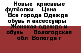 Новые, красивые футболки  › Цена ­ 550 - Все города Одежда, обувь и аксессуары » Женская одежда и обувь   . Вологодская обл.,Вологда г.